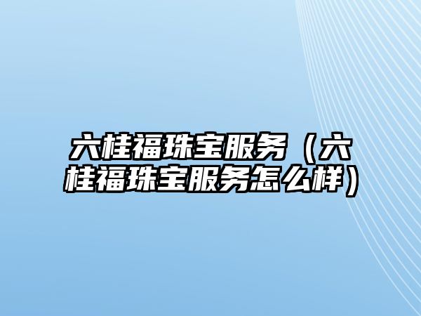 六桂福珠寶服務（六桂福珠寶服務怎么樣）