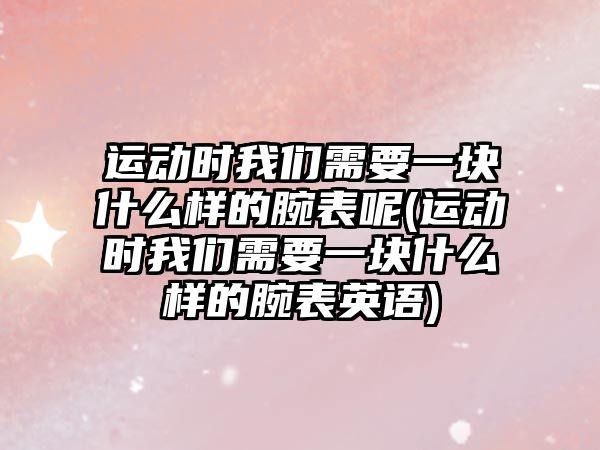 運動時我們需要一塊什么樣的腕表呢(運動時我們需要一塊什么樣的腕表英語)