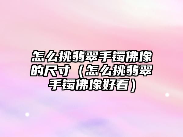 怎么挑翡翠手鐲佛像的尺寸（怎么挑翡翠手鐲佛像好看）