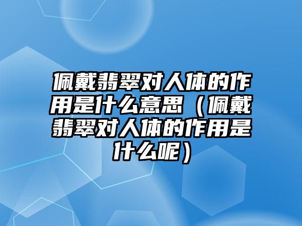 佩戴翡翠對人體的作用是什么意思（佩戴翡翠對人體的作用是什么呢）