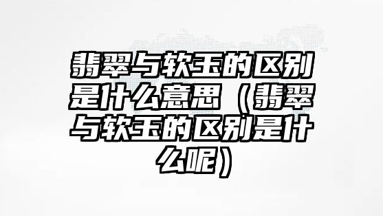 翡翠與軟玉的區(qū)別是什么意思（翡翠與軟玉的區(qū)別是什么呢）