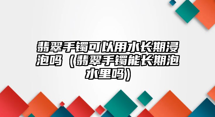 翡翠手鐲可以用水長(zhǎng)期浸泡嗎（翡翠手鐲能長(zhǎng)期泡水里嗎）