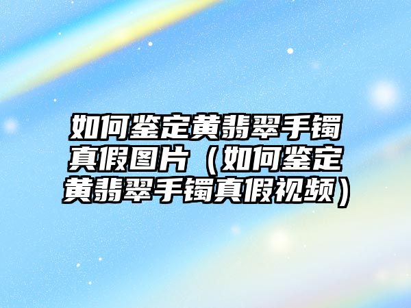 如何鑒定黃翡翠手鐲真假圖片（如何鑒定黃翡翠手鐲真假視頻）