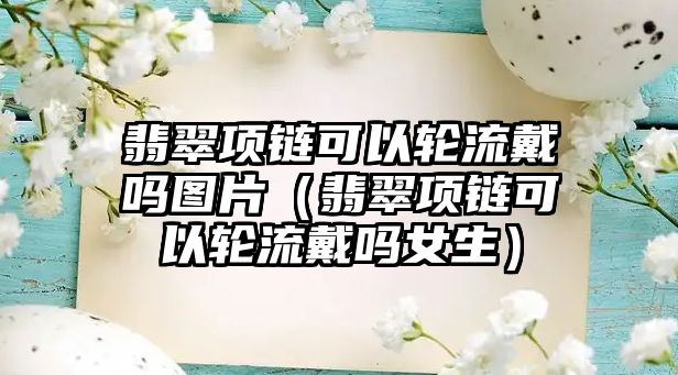 翡翠項鏈可以輪流戴嗎圖片（翡翠項鏈可以輪流戴嗎女生）