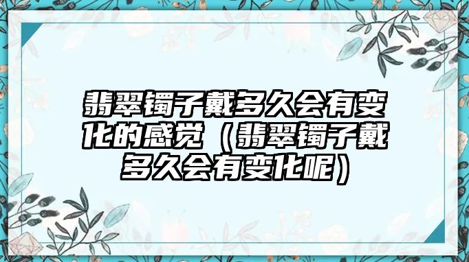 翡翠鐲子戴多久會有變化的感覺（翡翠鐲子戴多久會有變化呢）