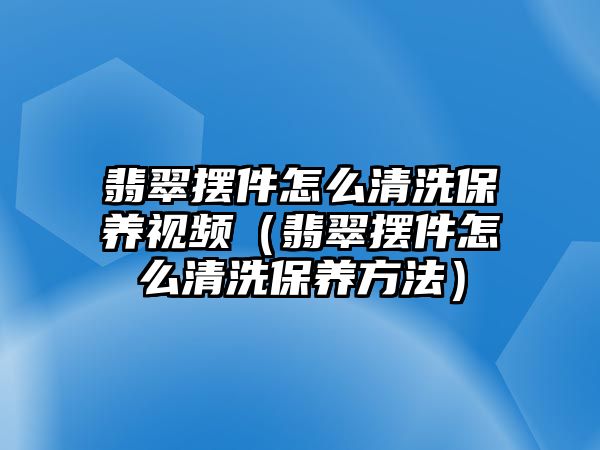 翡翠擺件怎么清洗保養(yǎng)視頻（翡翠擺件怎么清洗保養(yǎng)方法）