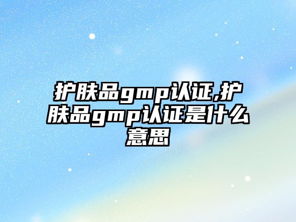 護膚品gmp認證,護膚品gmp認證是什么意思