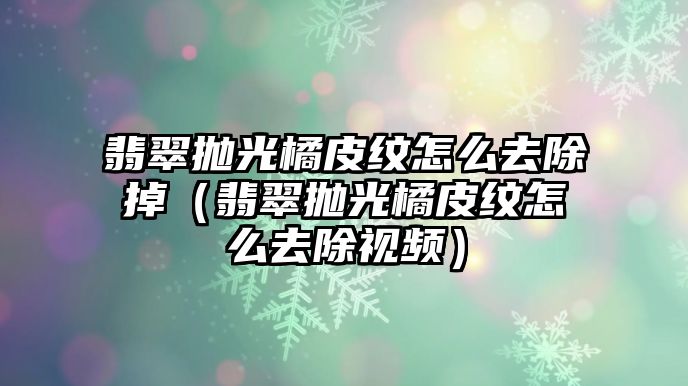 翡翠拋光橘皮紋怎么去除掉（翡翠拋光橘皮紋怎么去除視頻）