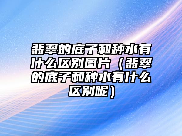 翡翠的底子和種水有什么區(qū)別圖片（翡翠的底子和種水有什么區(qū)別呢）