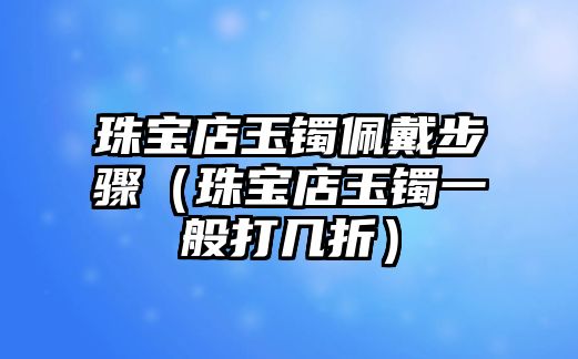 珠寶店玉鐲佩戴步驟（珠寶店玉鐲一般打幾折）