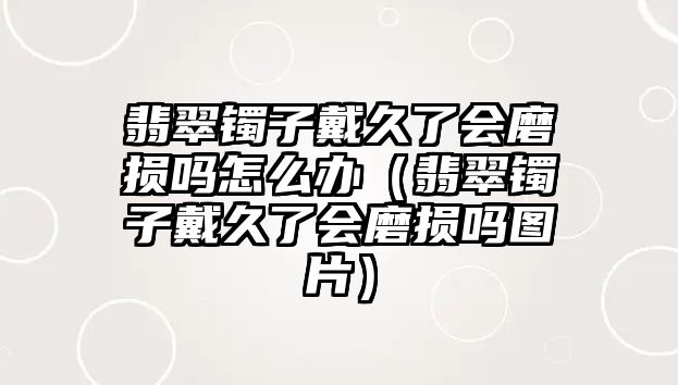 翡翠鐲子戴久了會磨損嗎怎么辦（翡翠鐲子戴久了會磨損嗎圖片）