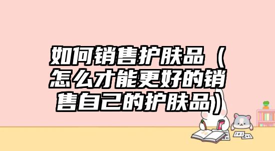 如何銷售護膚品（怎么才能更好的銷售自己的護膚品）