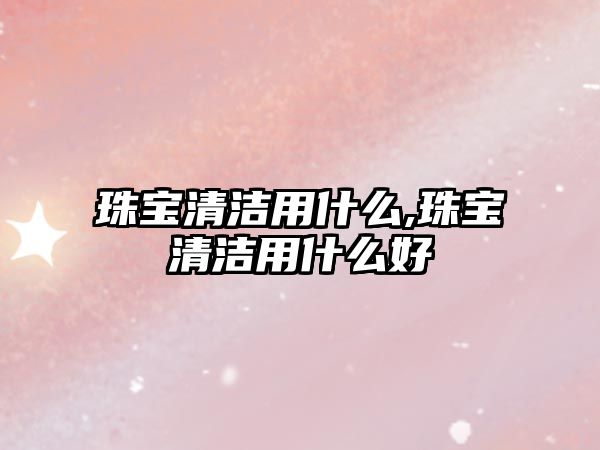 珠寶清潔用什么,珠寶清潔用什么好