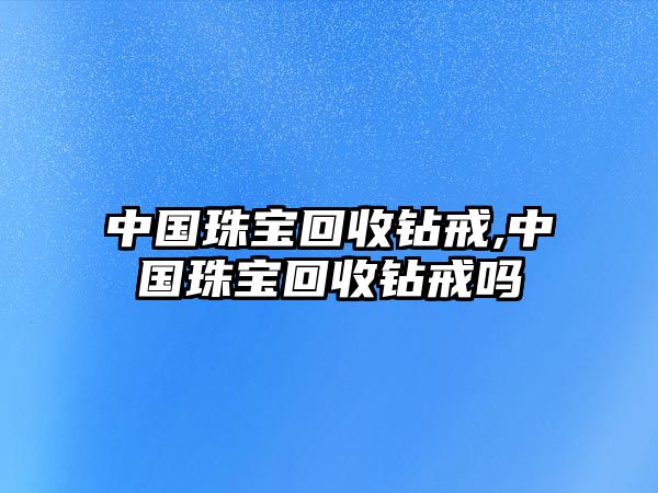 中國珠寶回收鉆戒,中國珠寶回收鉆戒嗎