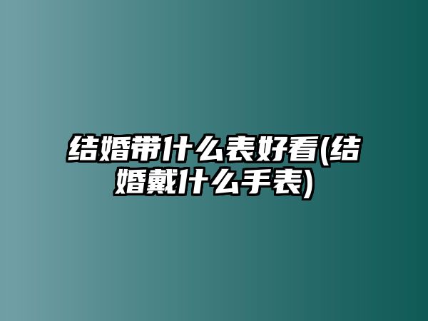 結婚帶什么表好看(結婚戴什么手表)