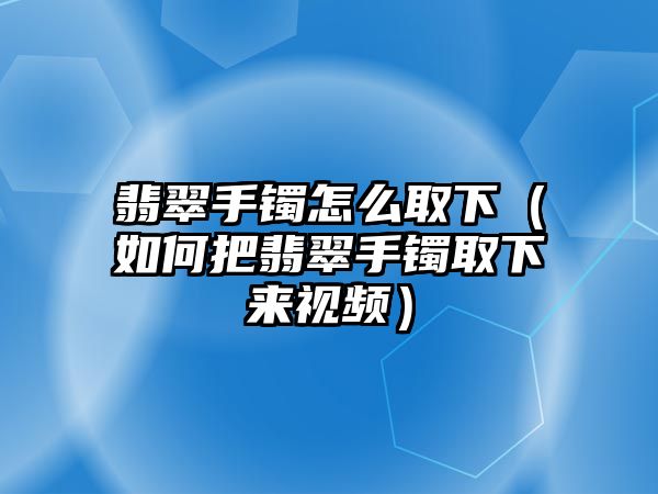 翡翠手鐲怎么取下（如何把翡翠手鐲取下來視頻）