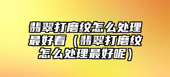 翡翠打磨紋怎么處理最好看（翡翠打磨紋怎么處理最好呢）