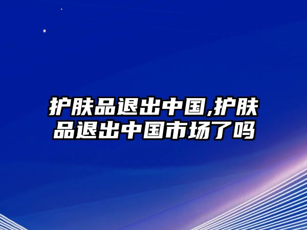 護膚品退出中國,護膚品退出中國市場了嗎