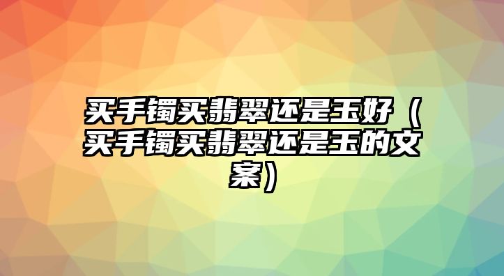 買手鐲買翡翠還是玉好（買手鐲買翡翠還是玉的文案）