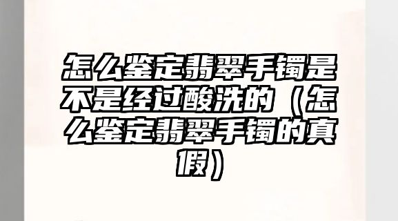 怎么鑒定翡翠手鐲是不是經過酸洗的（怎么鑒定翡翠手鐲的真假）