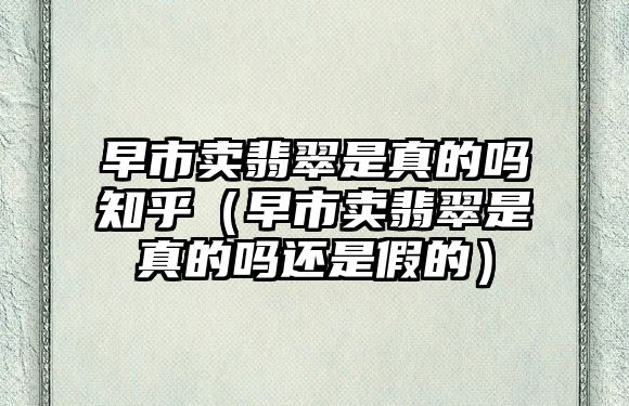 早市賣翡翠是真的嗎知乎（早市賣翡翠是真的嗎還是假的）