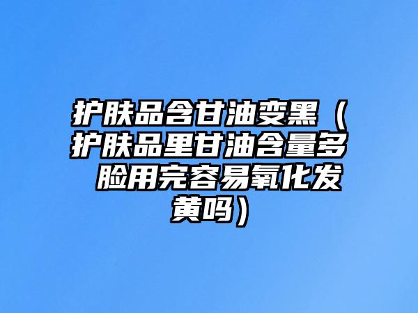 護(hù)膚品含甘油變黑（護(hù)膚品里甘油含量多 臉用完容易氧化發(fā)黃嗎）