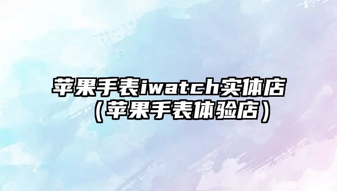 蘋果手表iwatch實體店（蘋果手表體驗店）