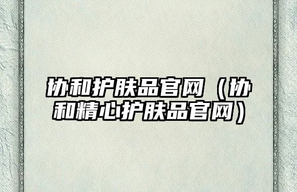 協和護膚品官網（協和精心護膚品官網）