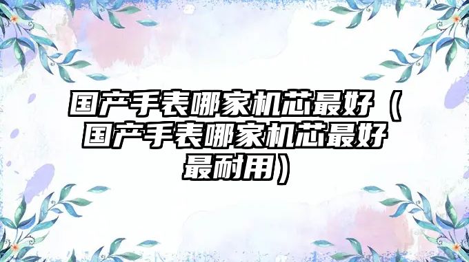 國產手表哪家機芯最好（國產手表哪家機芯最好最耐用）