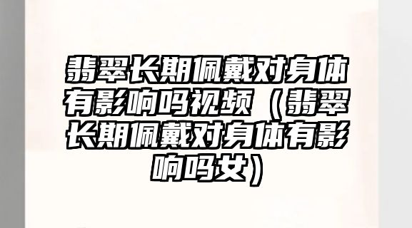 翡翠長期佩戴對身體有影響嗎視頻（翡翠長期佩戴對身體有影響嗎女）