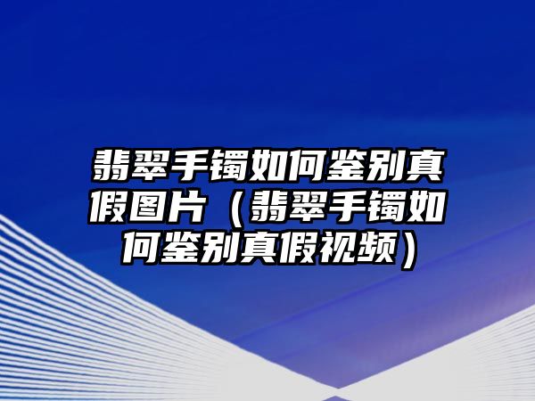 翡翠手鐲如何鑒別真假圖片（翡翠手鐲如何鑒別真假視頻）