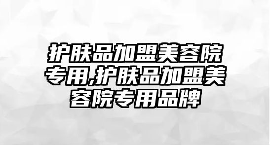 護膚品加盟美容院專用,護膚品加盟美容院專用品牌