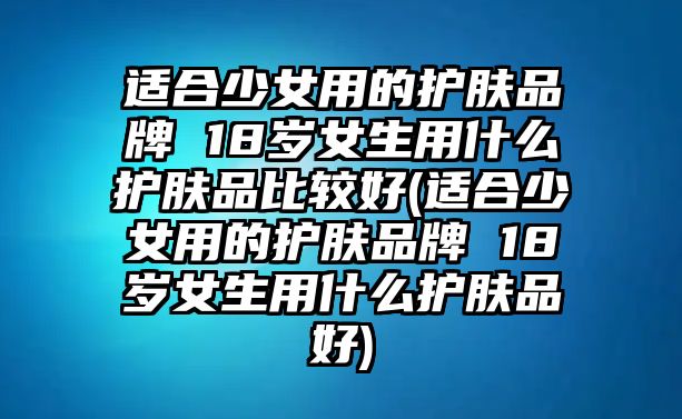 適合少女用的護(hù)膚品牌 18歲女生用什么護(hù)膚品比較好(適合少女用的護(hù)膚品牌 18歲女生用什么護(hù)膚品好)