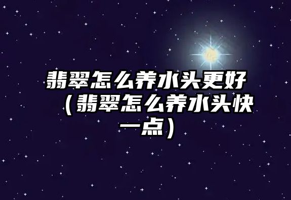 翡翠怎么養(yǎng)水頭更好（翡翠怎么養(yǎng)水頭快一點(diǎn)）