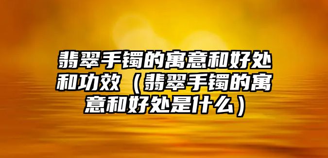 翡翠手鐲的寓意和好處和功效（翡翠手鐲的寓意和好處是什么）