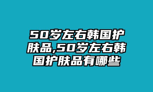 50歲左右韓國護膚品,50歲左右韓國護膚品有哪些