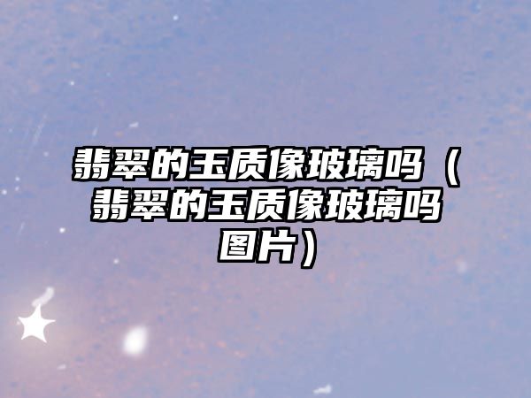 翡翠的玉質像玻璃嗎（翡翠的玉質像玻璃嗎圖片）