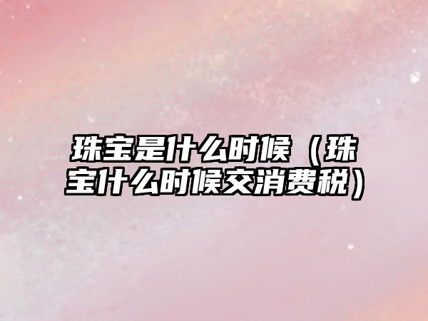 珠寶是什么時候（珠寶什么時候交消費稅）