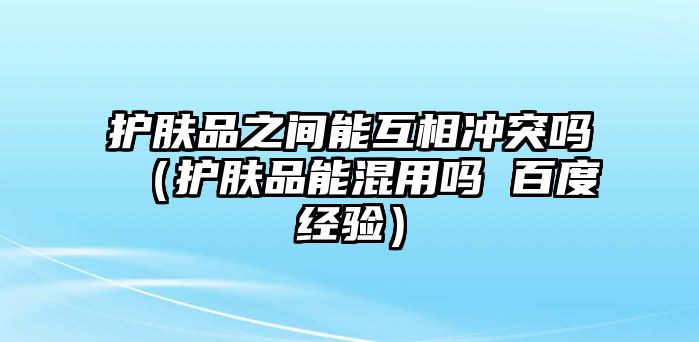 護膚品之間能互相沖突嗎（護膚品能混用嗎 百度經驗）