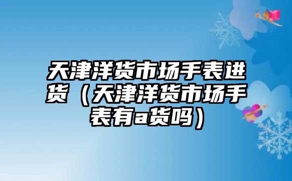 天津洋貨市場手表進貨（天津洋貨市場手表有a貨嗎）