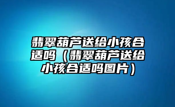 翡翠葫蘆送給小孩合適嗎（翡翠葫蘆送給小孩合適嗎圖片）