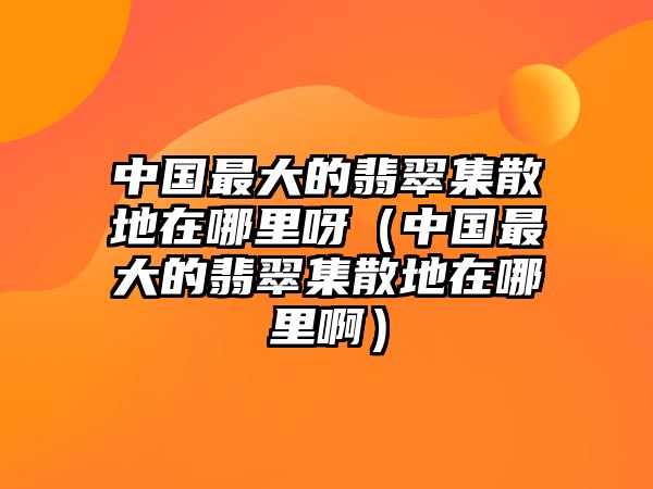 中國最大的翡翠集散地在哪里呀（中國最大的翡翠集散地在哪里啊）