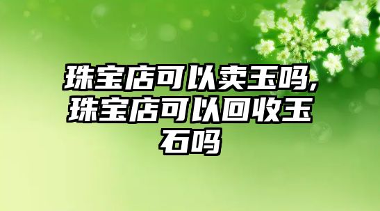 珠寶店可以賣玉嗎,珠寶店可以回收玉石嗎