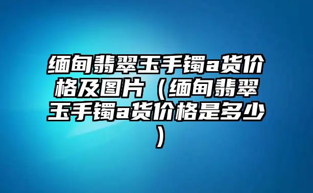 緬甸翡翠玉手鐲a貨價格及圖片（緬甸翡翠玉手鐲a貨價格是多少）