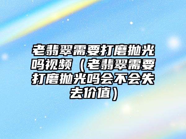 老翡翠需要打磨拋光嗎視頻（老翡翠需要打磨拋光嗎會不會失去價值）