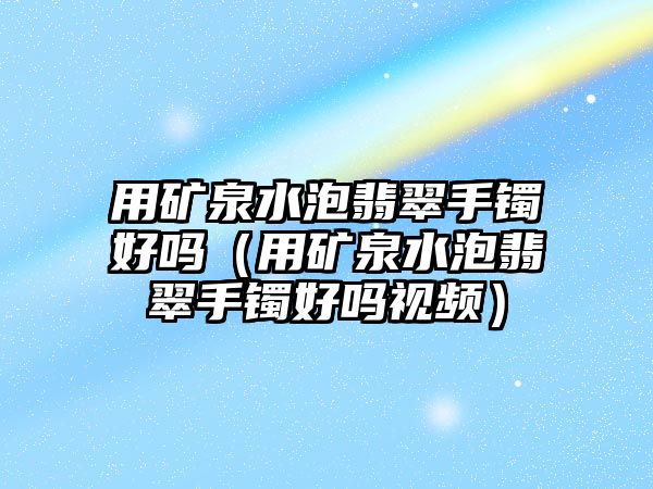 用礦泉水泡翡翠手鐲好嗎（用礦泉水泡翡翠手鐲好嗎視頻）