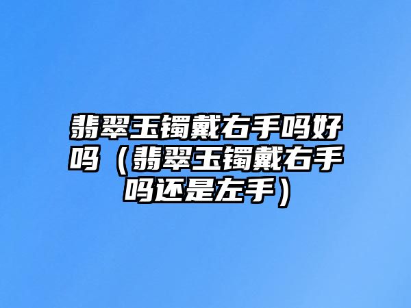 翡翠玉鐲戴右手嗎好嗎（翡翠玉鐲戴右手嗎還是左手）