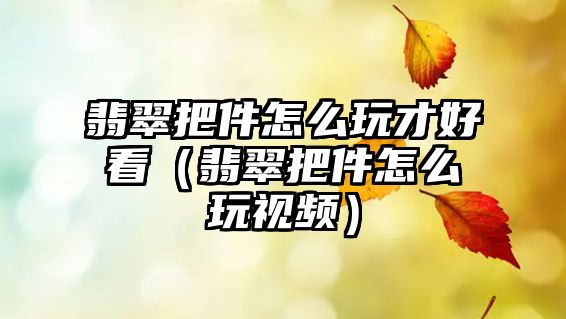 翡翠把件怎么玩才好看（翡翠把件怎么玩視頻）