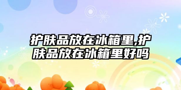 護膚品放在冰箱里,護膚品放在冰箱里好嗎