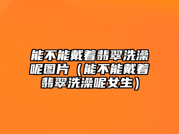 能不能戴著翡翠洗澡呢圖片（能不能戴著翡翠洗澡呢女生）